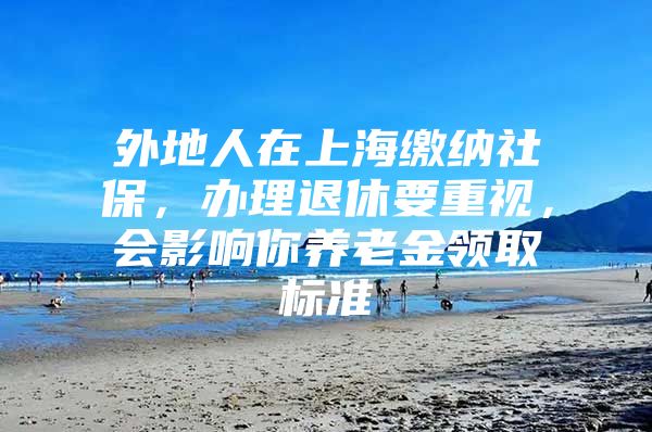 外地人在上海缴纳社保，办理退休要重视，会影响你养老金领取标准