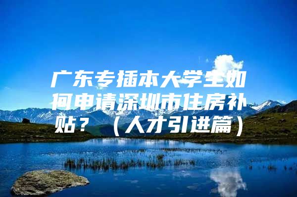 广东专插本大学生如何申请深圳市住房补贴？（人才引进篇）