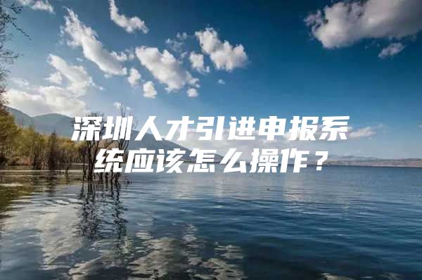 深圳人才引进申报系统应该怎么操作？