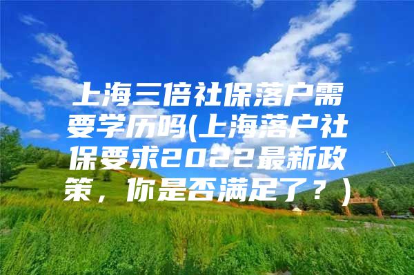 上海三倍社保落户需要学历吗(上海落户社保要求2022最新政策，你是否满足了？)