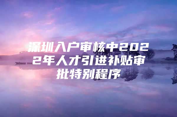 深圳入户审核中2022年人才引进补贴审批特别程序