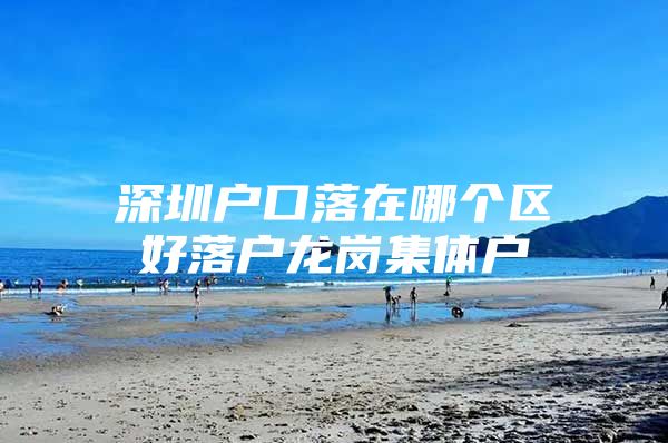 深圳户口落在哪个区好落户龙岗集体户