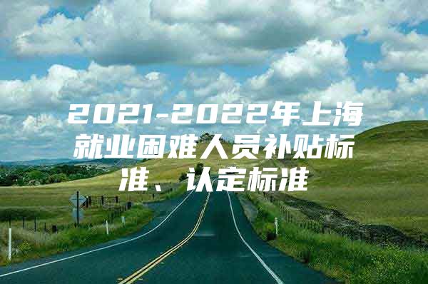 2021-2022年上海就业困难人员补贴标准、认定标准