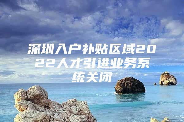 深圳入户补贴区域2022人才引进业务系统关闭