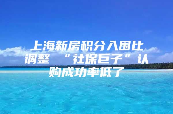 上海新房积分入围比调整 “社保巨子”认购成功率低了