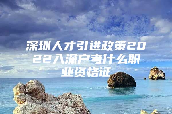 深圳人才引进政策2022入深户考什么职业资格证