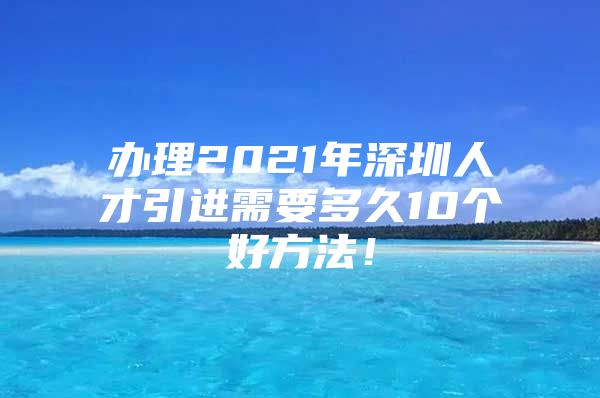 办理2021年深圳人才引进需要多久10个好方法！