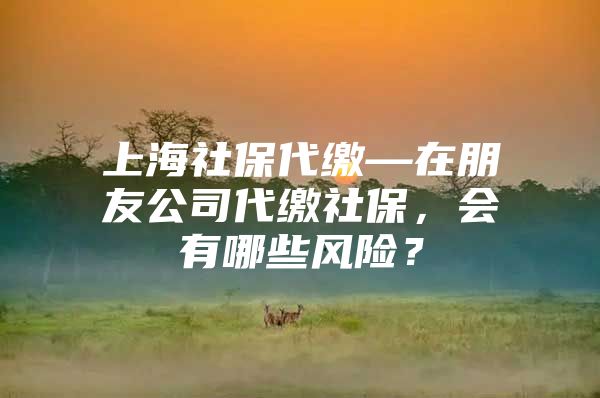 上海社保代缴—在朋友公司代缴社保，会有哪些风险？