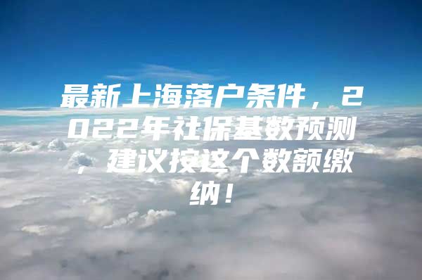 最新上海落户条件，2022年社保基数预测，建议按这个数额缴纳！