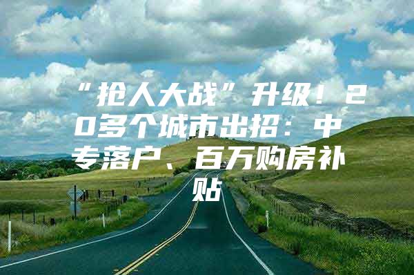 “抢人大战”升级！20多个城市出招：中专落户、百万购房补贴