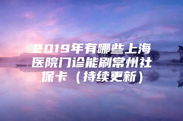 2019年有哪些上海医院门诊能刷常州社保卡（持续更新）