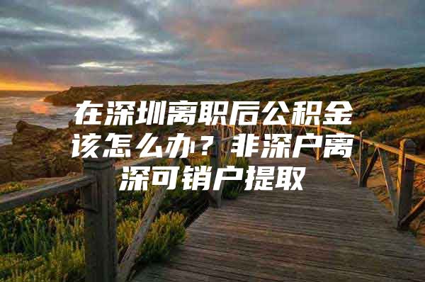 在深圳离职后公积金该怎么办？非深户离深可销户提取