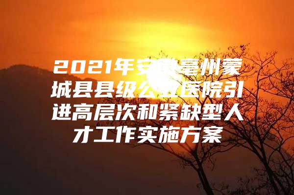 2021年安徽亳州蒙城县县级公立医院引进高层次和紧缺型人才工作实施方案