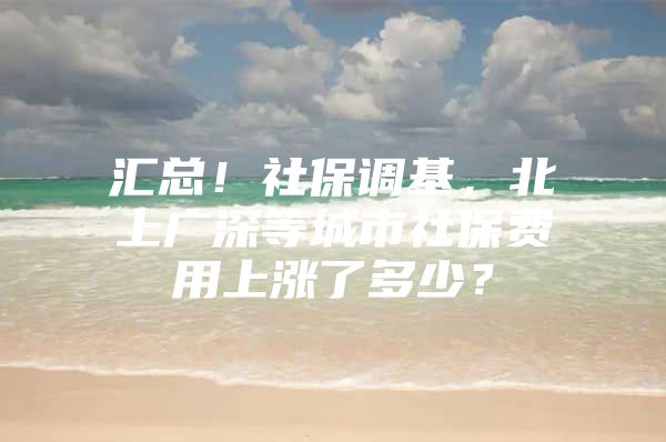 汇总！社保调基，北上广深等城市社保费用上涨了多少？