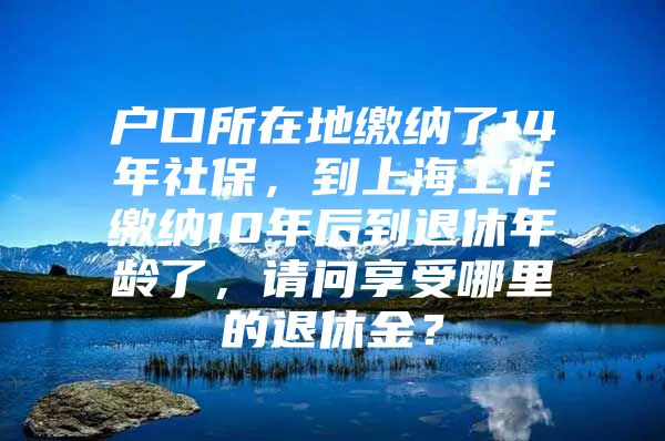 户口所在地缴纳了14年社保，到上海工作缴纳10年后到退休年龄了，请问享受哪里的退休金？