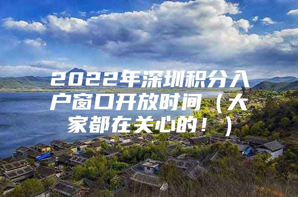 2022年深圳积分入户窗口开放时间（大家都在关心的！）