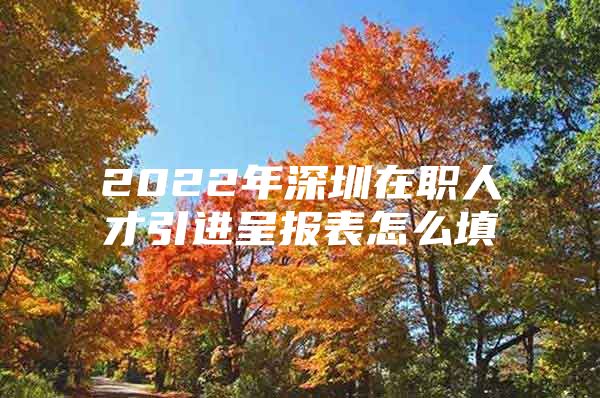 2022年深圳在职人才引进呈报表怎么填