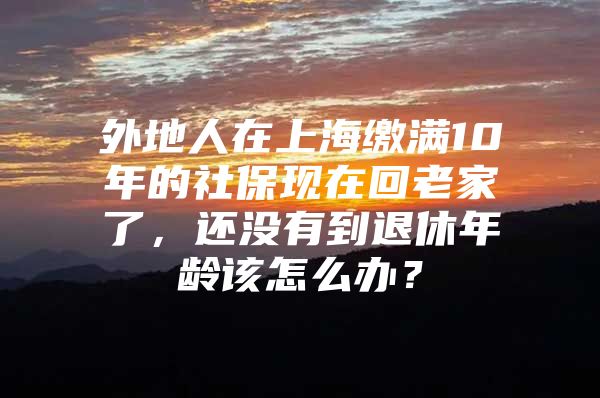 外地人在上海缴满10年的社保现在回老家了，还没有到退休年龄该怎么办？