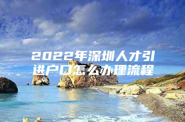 2022年深圳人才引进户口怎么办理流程