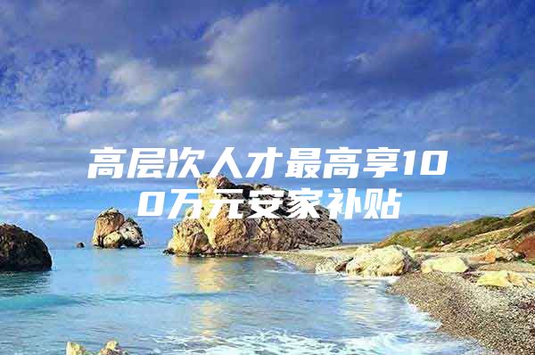 高层次人才最高享100万元安家补贴