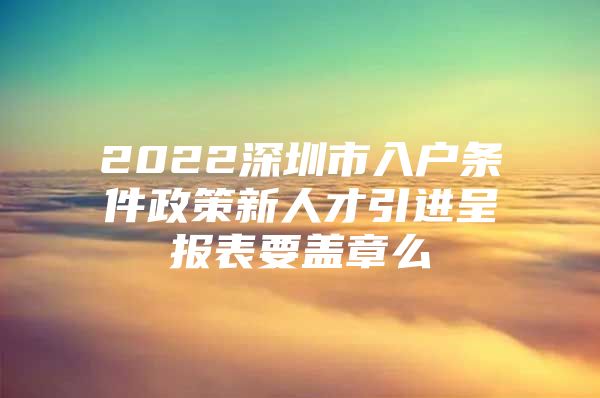 2022深圳市入户条件政策新人才引进呈报表要盖章么