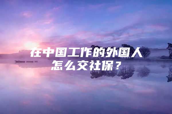 在中国工作的外国人怎么交社保？