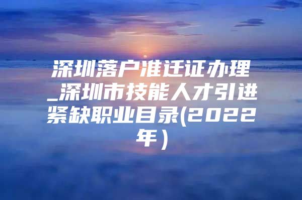 深圳落户准迁证办理_深圳市技能人才引进紧缺职业目录(2022年）