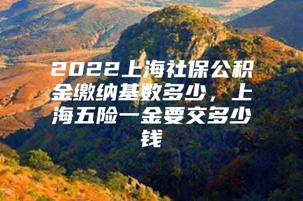 2022上海社保公积金缴纳基数多少，上海五险一金要交多少钱