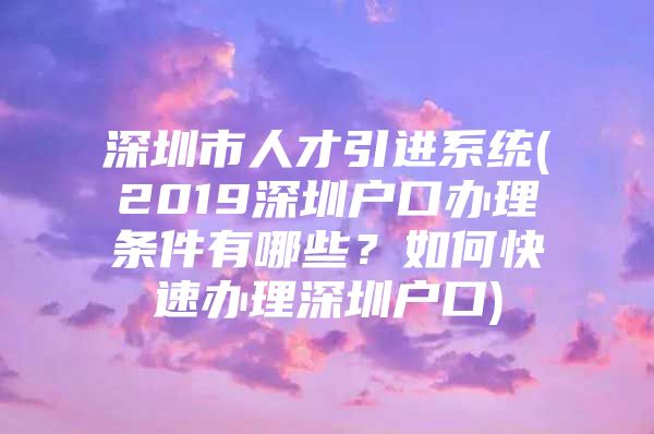 深圳市人才引进系统(2019深圳户口办理条件有哪些？如何快速办理深圳户口)