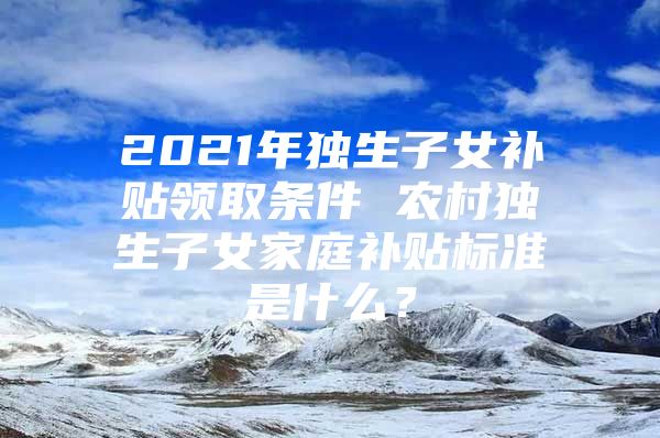 2021年独生子女补贴领取条件 农村独生子女家庭补贴标准是什么？