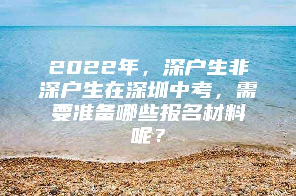 2022年，深户生非深户生在深圳中考，需要准备哪些报名材料呢？