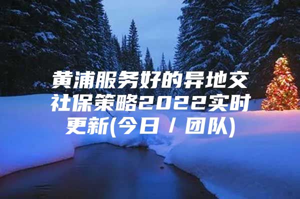 黄浦服务好的异地交社保策略2022实时更新(今日／团队)