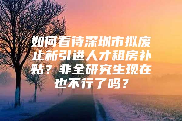 如何看待深圳市拟废止新引进人才租房补贴？非全研究生现在也不行了吗？