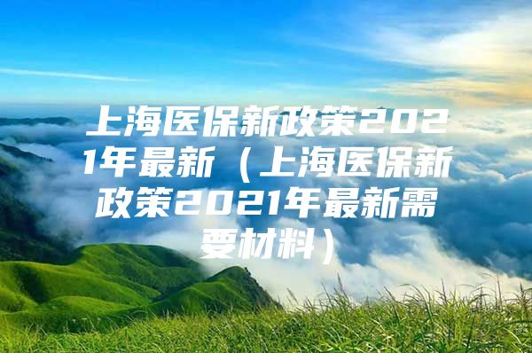 上海医保新政策2021年最新（上海医保新政策2021年最新需要材料）