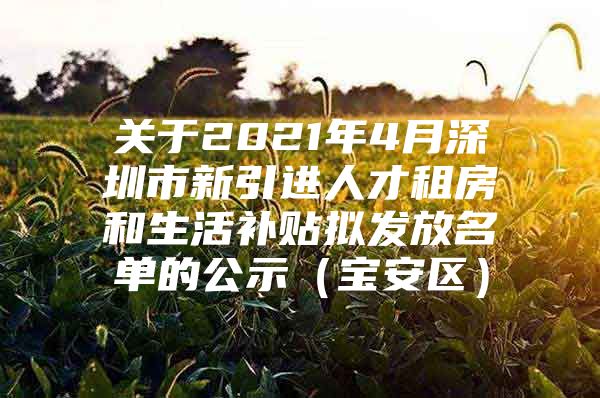 关于2021年4月深圳市新引进人才租房和生活补贴拟发放名单的公示（宝安区）