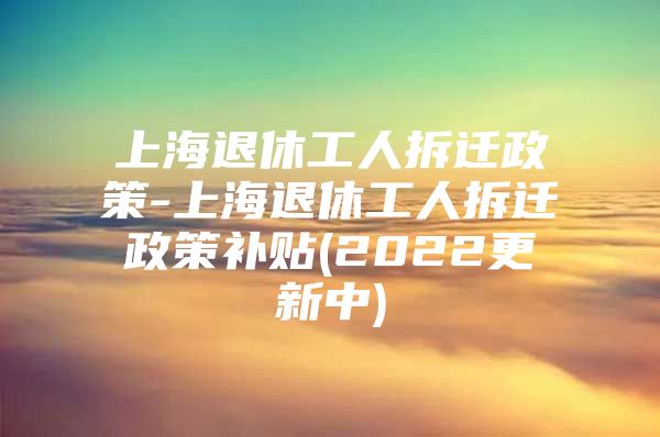 上海退休工人拆迁政策-上海退休工人拆迁政策补贴(2022更新中)