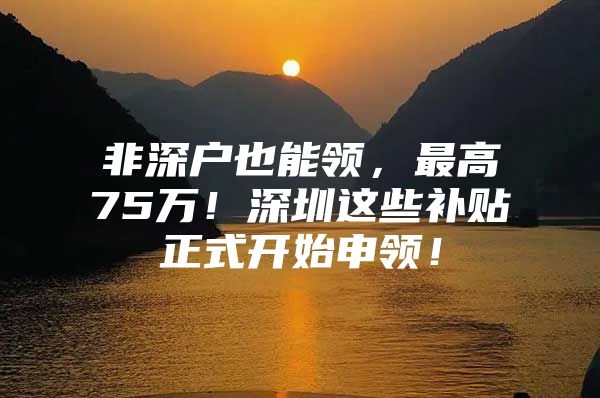 非深户也能领，最高75万！深圳这些补贴正式开始申领！