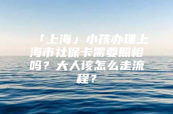 「上海」小孩办理上海市社保卡需要照相吗？大人该怎么走流程？