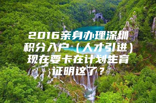 2016亲身办理深圳积分入户（人才引进）现在要卡在计划生育证明这了？