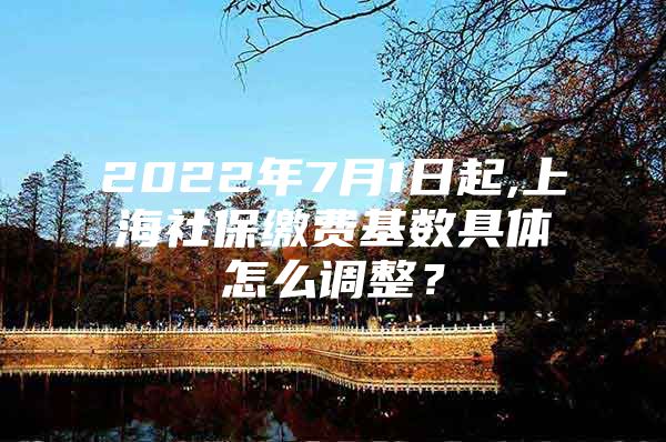 2022年7月1日起,上海社保缴费基数具体怎么调整？