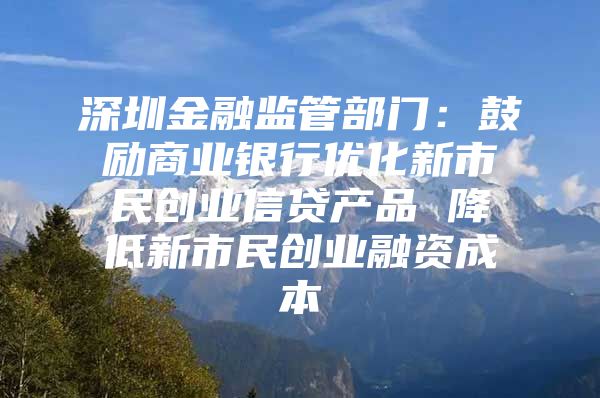 深圳金融监管部门：鼓励商业银行优化新市民创业信贷产品 降低新市民创业融资成本