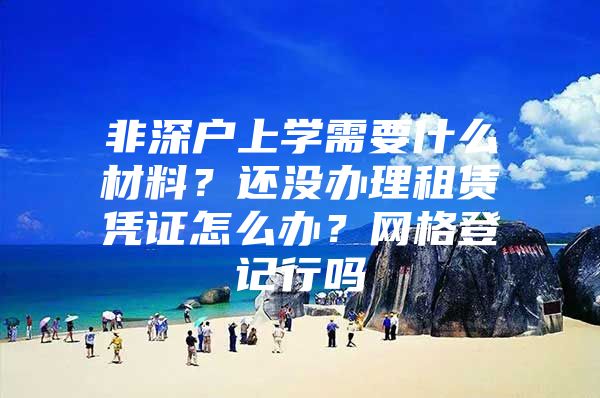 非深户上学需要什么材料？还没办理租赁凭证怎么办？网格登记行吗