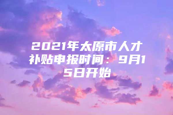 2021年太原市人才补贴申报时间：9月15日开始