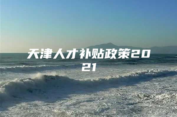 天津人才补贴政策2021