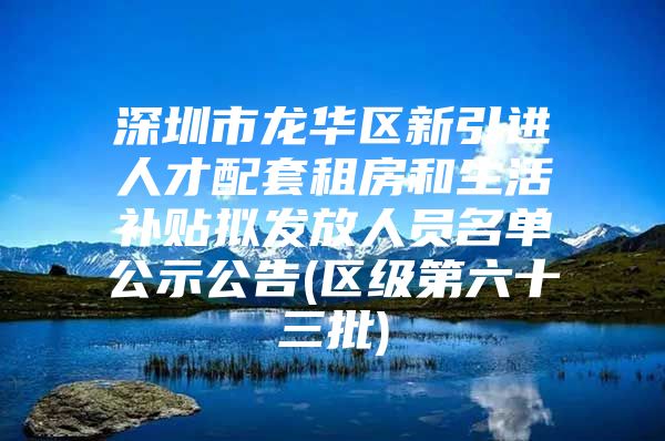 深圳市龙华区新引进人才配套租房和生活补贴拟发放人员名单公示公告(区级第六十三批)