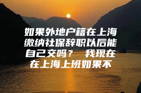 如果外地户籍在上海缴纳社保辞职以后能自己交吗？ 我现在在上海上班如果不