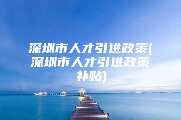 深圳市人才引进政策(深圳市人才引进政策补贴)