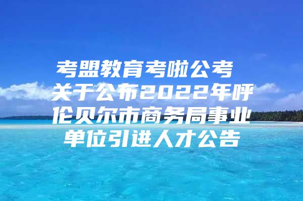 考盟教育考啦公考 关于公布2022年呼伦贝尔市商务局事业单位引进人才公告