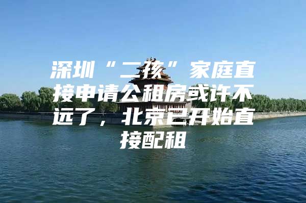 深圳“二孩”家庭直接申请公租房或许不远了，北京已开始直接配租