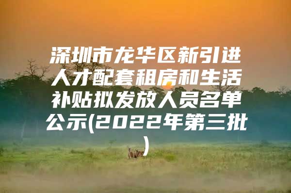 深圳市龙华区新引进人才配套租房和生活补贴拟发放人员名单公示(2022年第三批)